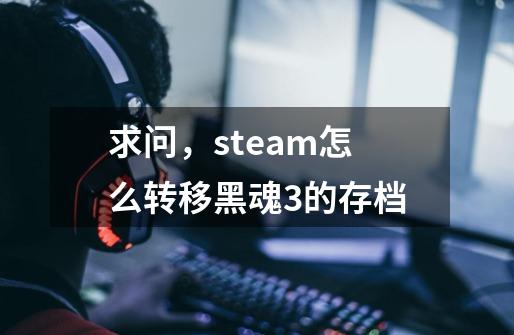 求问，steam怎么转移黑魂3的存档-第1张-游戏资讯-智辉网络