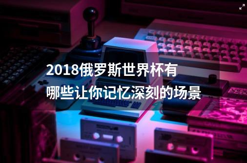 2018俄罗斯世界杯有哪些让你记忆深刻的场景-第1张-游戏资讯-智辉网络