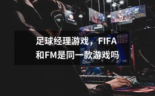 足球经理游戏，FIFA和FM是同一款游戏吗-第1张-游戏资讯-智辉网络