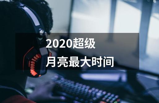 2020超级月亮最大时间-第1张-游戏资讯-智辉网络