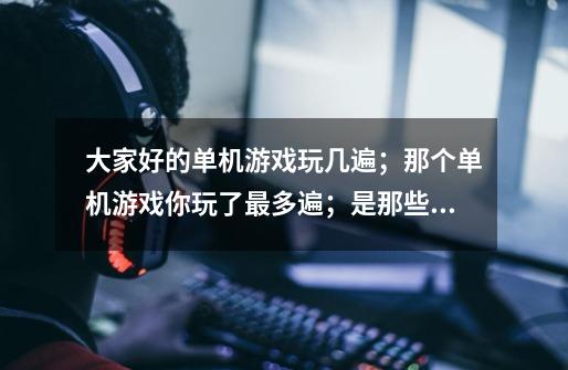 大家好的单机游戏玩几遍；那个单机游戏你玩了最多遍；是那些游戏请列举-第1张-游戏资讯-智辉网络