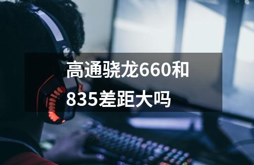 高通骁龙660和835差距大吗-第1张-游戏资讯-智辉网络