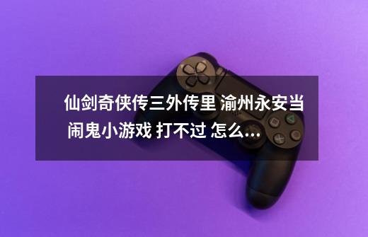 仙剑奇侠传三外传里 渝州永安当 闹鬼小游戏 打不过 怎么都过不了！求高人指点！-第1张-游戏资讯-智辉网络