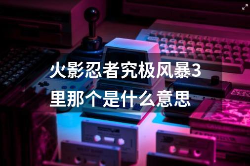 火影忍者究极风暴3里那个是什么意思-第1张-游戏资讯-智辉网络