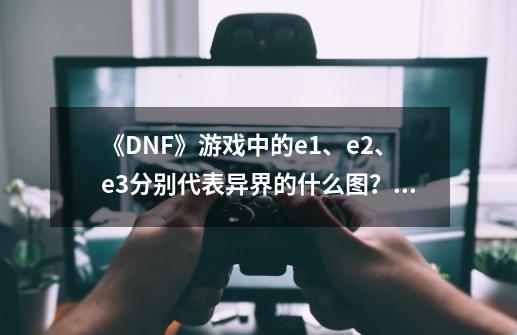 《DNF》游戏中的e1、e2、e3分别代表异界的什么图？后面还有e5、e6没有？_dnf虚无之境背景故事在哪-第1张-游戏资讯-智辉网络