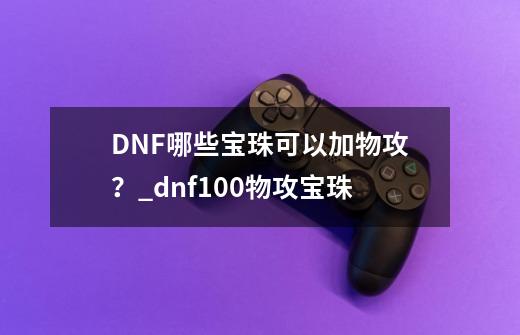 DNF哪些宝珠可以加物攻？_dnf100物攻宝珠-第1张-游戏资讯-智辉网络