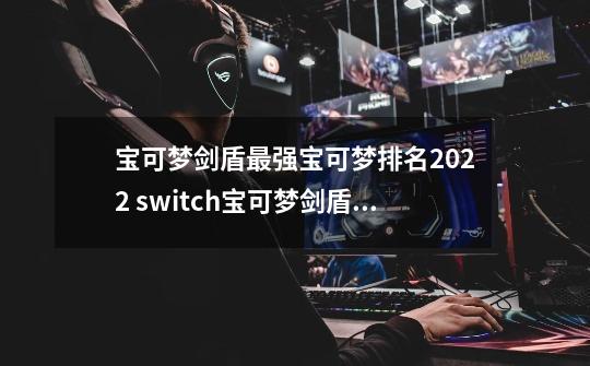 宝可梦剑盾最强宝可梦排名2022 switch宝可梦剑盾最强宝可梦排名图鉴-第1张-游戏资讯-智辉网络