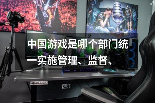 中国游戏是哪个部门统一实施管理、监督、-第1张-游戏资讯-智辉网络