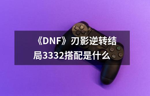 《DNF》刃影逆转结局3332搭配是什么-第1张-游戏资讯-智辉网络