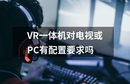 VR一体机对电视或PC有配置要求吗-第1张-游戏资讯-智辉网络