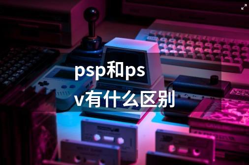 psp和psv有什么区别-第1张-游戏资讯-智辉网络