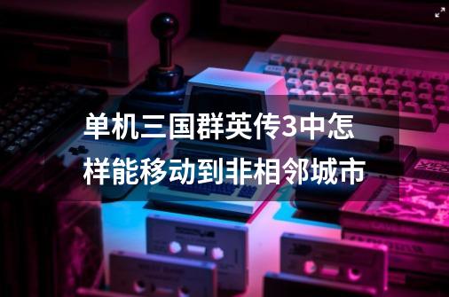 单机三国群英传3中怎样能移动到非相邻城市-第1张-游戏资讯-智辉网络