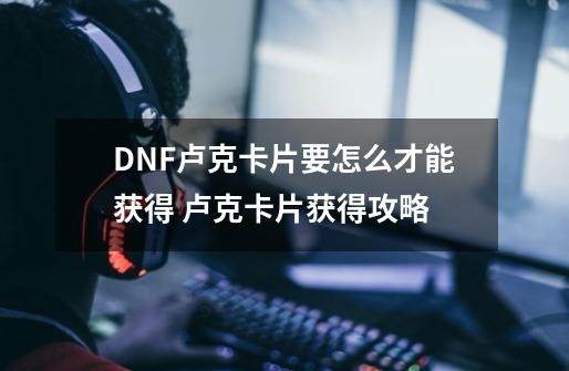 DNF卢克卡片要怎么才能获得 卢克卡片获得攻略-第1张-游戏资讯-智辉网络