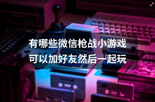 有哪些微信枪战小游戏可以加好友然后一起玩-第1张-游戏资讯-智辉网络