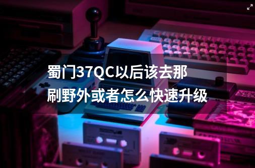 蜀门37QC以后该去那刷野外或者怎么快速升级-第1张-游戏资讯-智辉网络