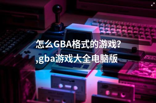 怎么GBA格式的游戏？,gba游戏大全电脑版-第1张-游戏资讯-智辉网络