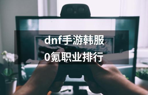 dnf手游韩服0氪职业排行-第1张-游戏资讯-智辉网络