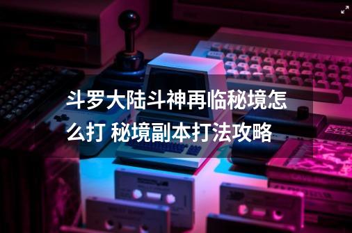 斗罗大陆斗神再临秘境怎么打 秘境副本打法攻略-第1张-游戏资讯-智辉网络