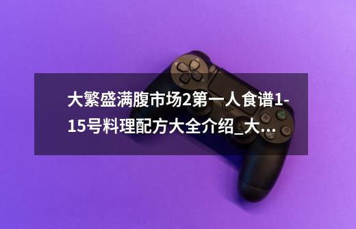 大繁盛满腹市场2第一人食谱1-15号料理配方大全介绍_大繁盛满腹市场2第一人食谱1-15号料理配方大全是什么-第1张-游戏资讯-智辉网络