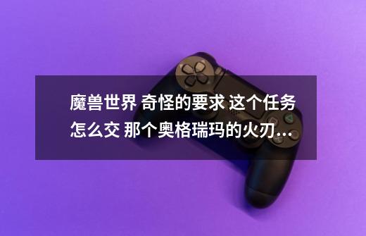 魔兽世界 奇怪的要求 这个任务怎么交 那个奥格瑞玛的火刃哪里交不了 到底在哪里的哪个NPC交 说清楚点-第1张-游戏资讯-智辉网络