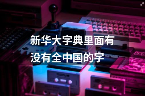 新华大字典里面有没有全中国的字-第1张-游戏资讯-智辉网络