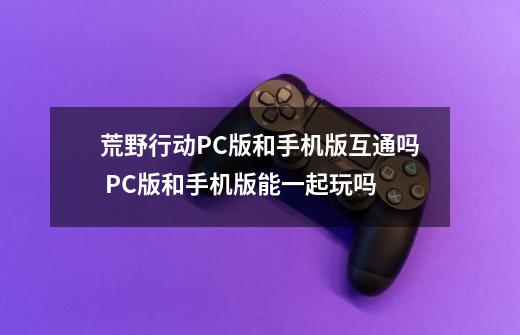 荒野行动PC版和手机版互通吗 PC版和手机版能一起玩吗-第1张-游戏资讯-智辉网络