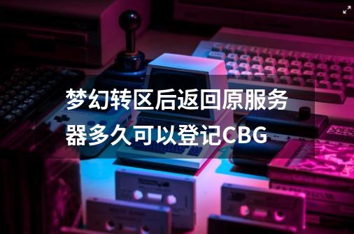 梦幻转区后返回原服务器多久可以登记CBG-第1张-游戏资讯-智辉网络