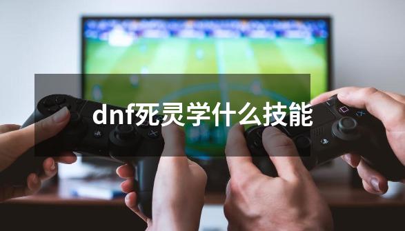 dnf死灵学什么技能-第1张-游戏资讯-智辉网络