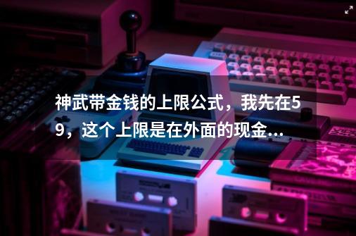 神武带金钱的上限公式，我先在59，这个上限是在外面的现金还是存款-第1张-游戏资讯-智辉网络