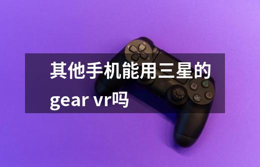 其他手机能用三星的gear vr吗-第1张-游戏资讯-智辉网络