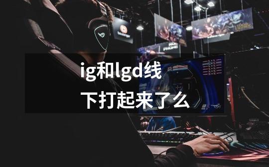 ig和lgd线下打起来了么-第1张-游戏资讯-智辉网络