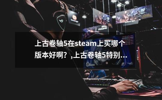 上古卷轴5在steam上买哪个版本好啊？,上古卷轴5特别版值得买吗-第1张-游戏资讯-智辉网络