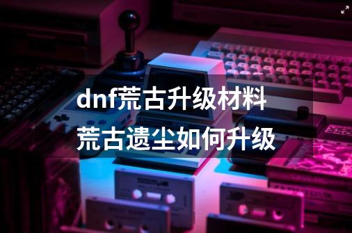 dnf荒古升级材料荒古遗尘如何升级-第1张-游戏资讯-智辉网络