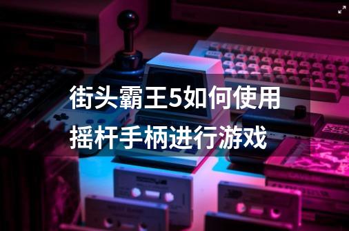 街头霸王5如何使用摇杆手柄进行游戏-第1张-游戏资讯-智辉网络