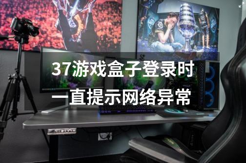 37游戏盒子登录时一直提示网络异常-第1张-游戏资讯-智辉网络