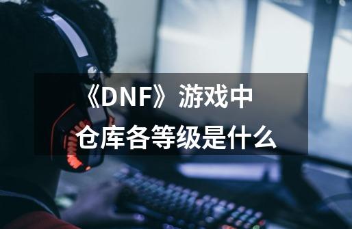 《DNF》游戏中仓库各等级是什么-第1张-游戏资讯-智辉网络