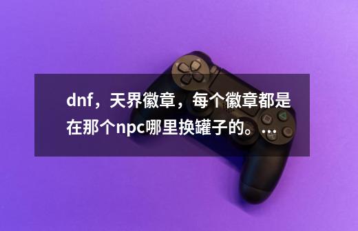 dnf，天界徽章，每个徽章都是在那个npc哪里换罐子的。说清楚在那个npc哪里用什么徽章换罐子，说-第1张-游戏资讯-智辉网络