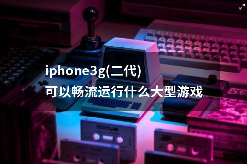 iphone3g(二代)可以畅流运行什么大型游戏.-第1张-游戏资讯-智辉网络