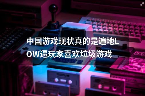 中国游戏现状真的是遍地LOW逼玩家喜欢垃圾游戏-第1张-游戏资讯-智辉网络