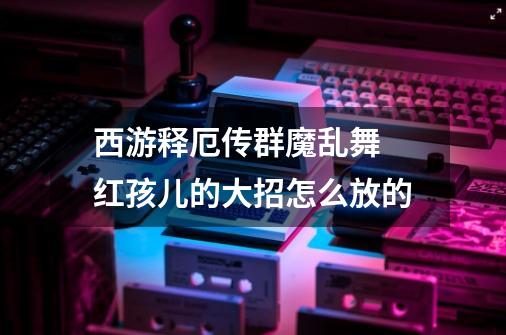 西游释厄传群魔乱舞 红孩儿的大招怎么放的-第1张-游戏资讯-智辉网络