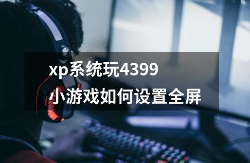 xp系统玩4399小游戏如何设置全屏-第1张-游戏资讯-智辉网络