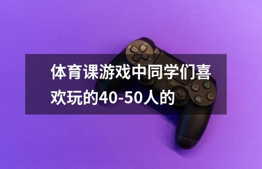 体育课游戏中同学们喜欢玩的40-50人的-第1张-游戏资讯-智辉网络