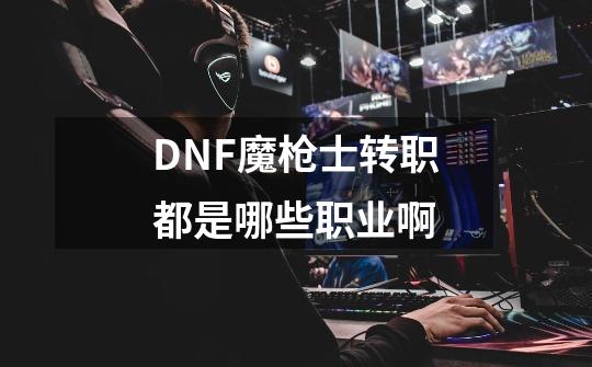 DNF魔枪士转职都是哪些职业啊-第1张-游戏资讯-智辉网络