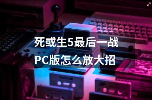 死或生5最后一战PC版怎么放大招-第1张-游戏资讯-智辉网络