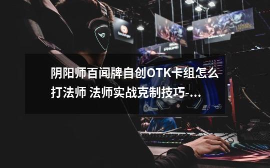 阴阳师百闻牌自创OTK卡组怎么打法师 法师实战克制技巧-新手攻略-安族网-第1张-游戏资讯-智辉网络