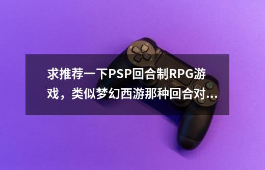 求推荐一下PSP回合制RPG游戏，类似梦幻西游那种回合对战，不战旗那里的-第1张-游戏资讯-智辉网络