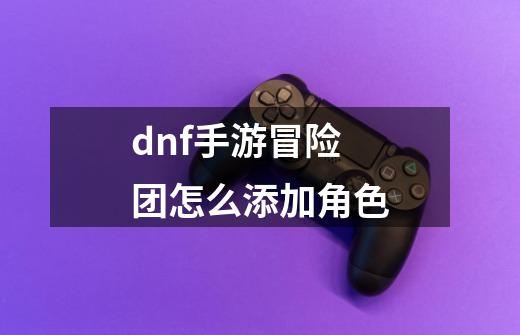 dnf手游冒险团怎么添加角色-第1张-游戏资讯-智辉网络