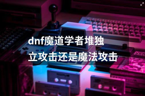 dnf魔道学者堆独立攻击还是魔法攻击-第1张-游戏资讯-智辉网络