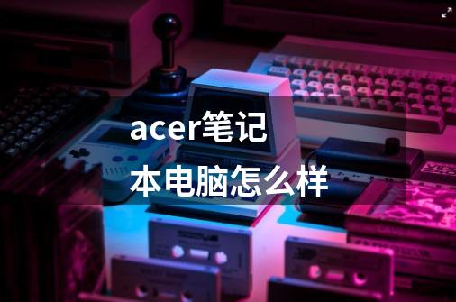 acer笔记本电脑怎么样-第1张-游戏资讯-智辉网络