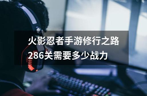 火影忍者手游修行之路286关需要多少战力-第1张-游戏资讯-智辉网络